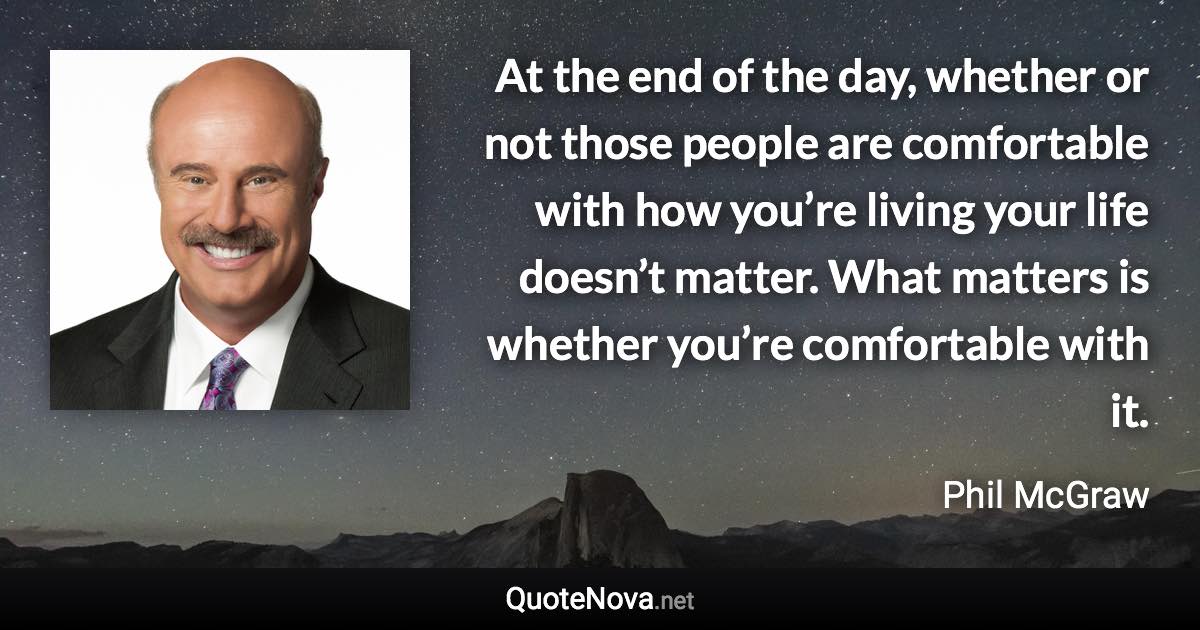 At the end of the day, whether or not those people are comfortable with how you’re living your life doesn’t matter. What matters is whether you’re comfortable with it. - Phil McGraw quote