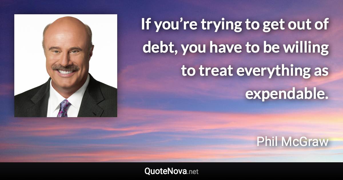 If you’re trying to get out of debt, you have to be willing to treat everything as expendable. - Phil McGraw quote