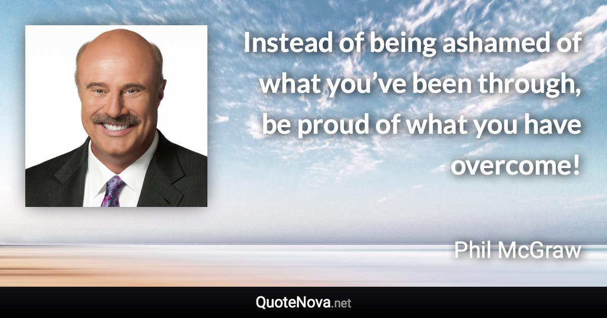 Instead of being ashamed of what you’ve been through, be proud of what you have overcome! - Phil McGraw quote