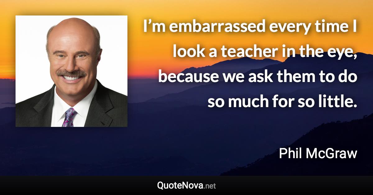 I’m embarrassed every time I look a teacher in the eye, because we ask them to do so much for so little. - Phil McGraw quote