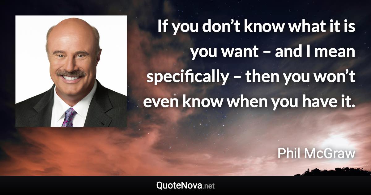 If you don’t know what it is you want – and I mean specifically – then you won’t even know when you have it. - Phil McGraw quote