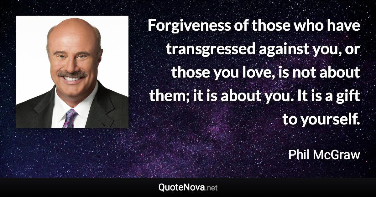 Forgiveness of those who have transgressed against you, or those you love, is not about them; it is about you. It is a gift to yourself. - Phil McGraw quote