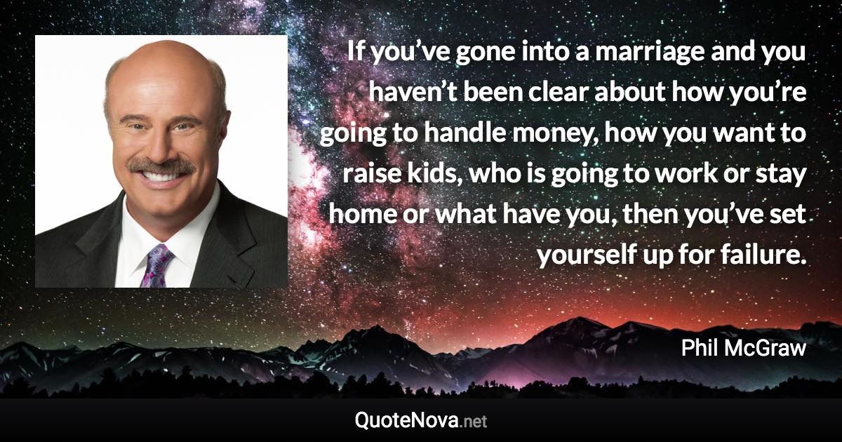 If you’ve gone into a marriage and you haven’t been clear about how you’re going to handle money, how you want to raise kids, who is going to work or stay home or what have you, then you’ve set yourself up for failure. - Phil McGraw quote