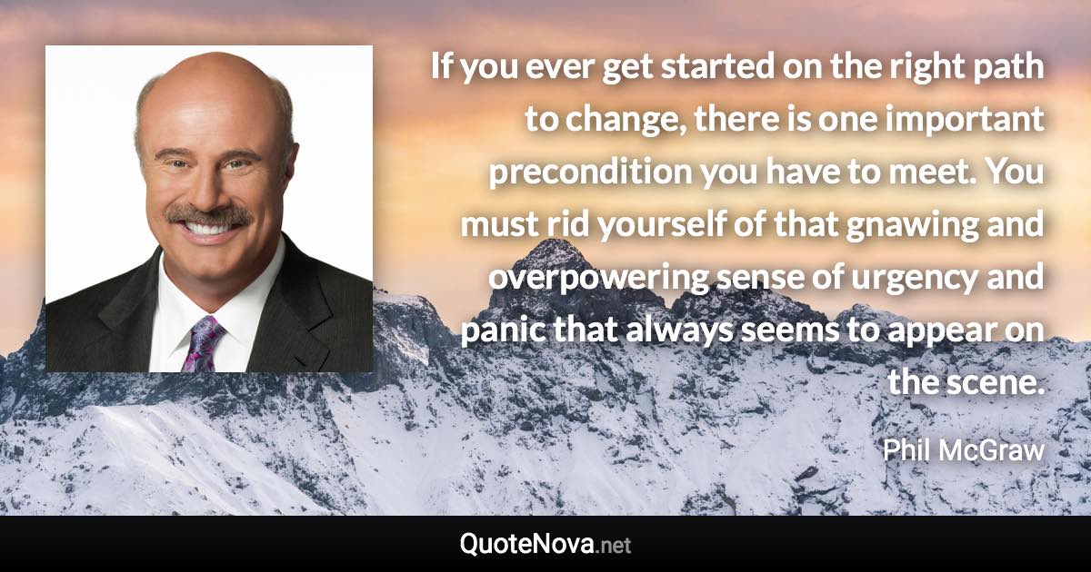 If you ever get started on the right path to change, there is one important precondition you have to meet. You must rid yourself of that gnawing and overpowering sense of urgency and panic that always seems to appear on the scene. - Phil McGraw quote