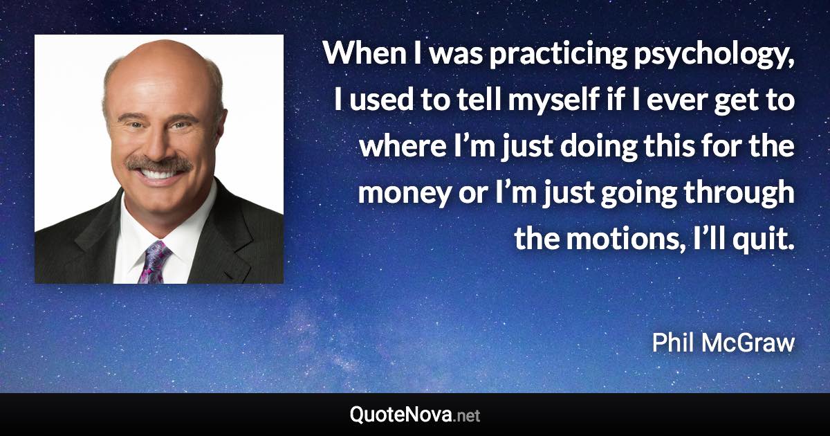 When I was practicing psychology, I used to tell myself if I ever get to where I’m just doing this for the money or I’m just going through the motions, I’ll quit. - Phil McGraw quote