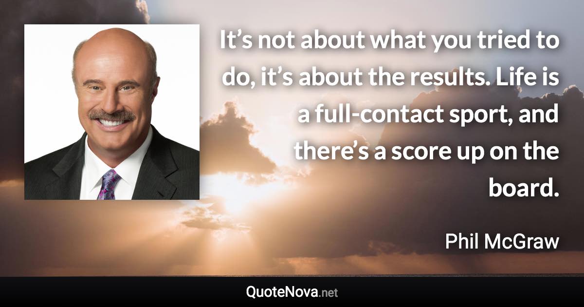 It’s not about what you tried to do, it’s about the results. Life is a full-contact sport, and there’s a score up on the board. - Phil McGraw quote