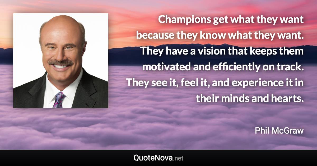 Champions get what they want because they know what they want. They have a vision that keeps them motivated and efficiently on track. They see it, feel it, and experience it in their minds and hearts. - Phil McGraw quote