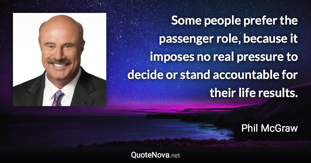 Some people prefer the passenger role, because it imposes no real pressure to decide or stand accountable for their life results. - Phil McGraw quote