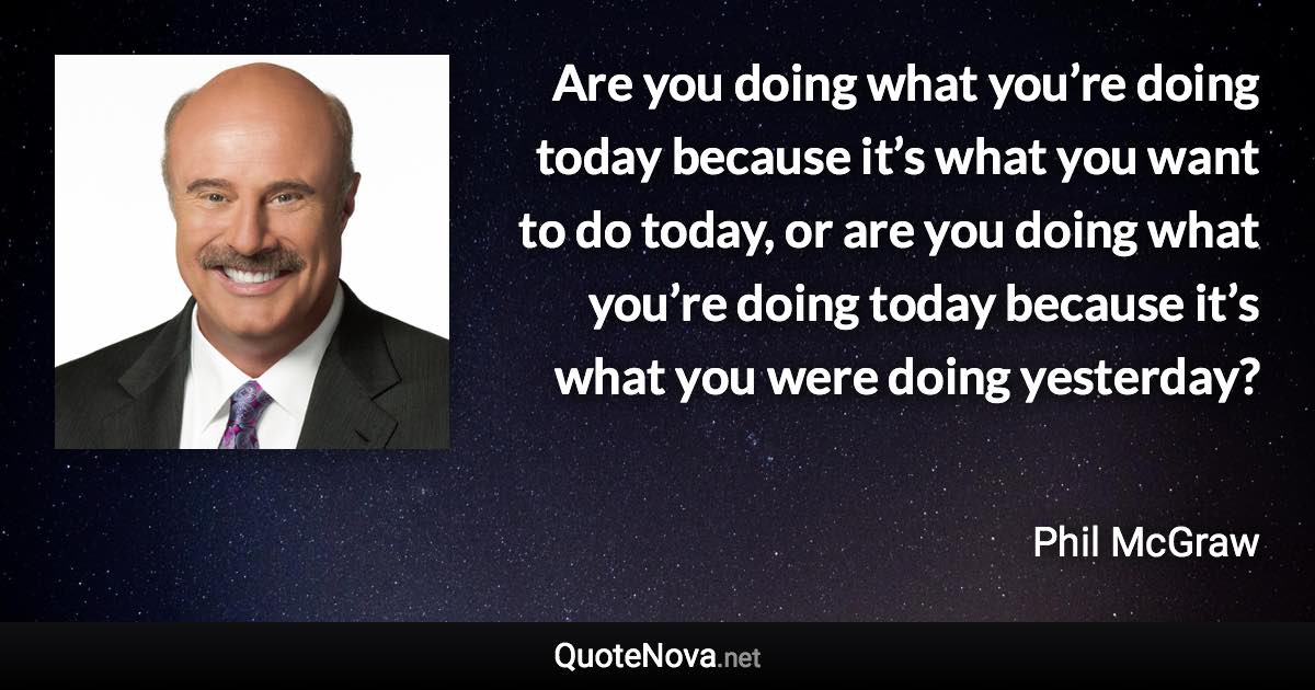 Are you doing what you’re doing today because it’s what you want to do today, or are you doing what you’re doing today because it’s what you were doing yesterday? - Phil McGraw quote