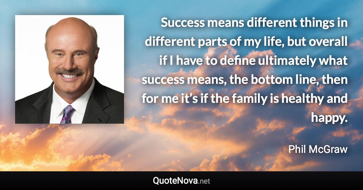 Success means different things in different parts of my life, but overall if I have to define ultimately what success means, the bottom line, then for me it’s if the family is healthy and happy. - Phil McGraw quote