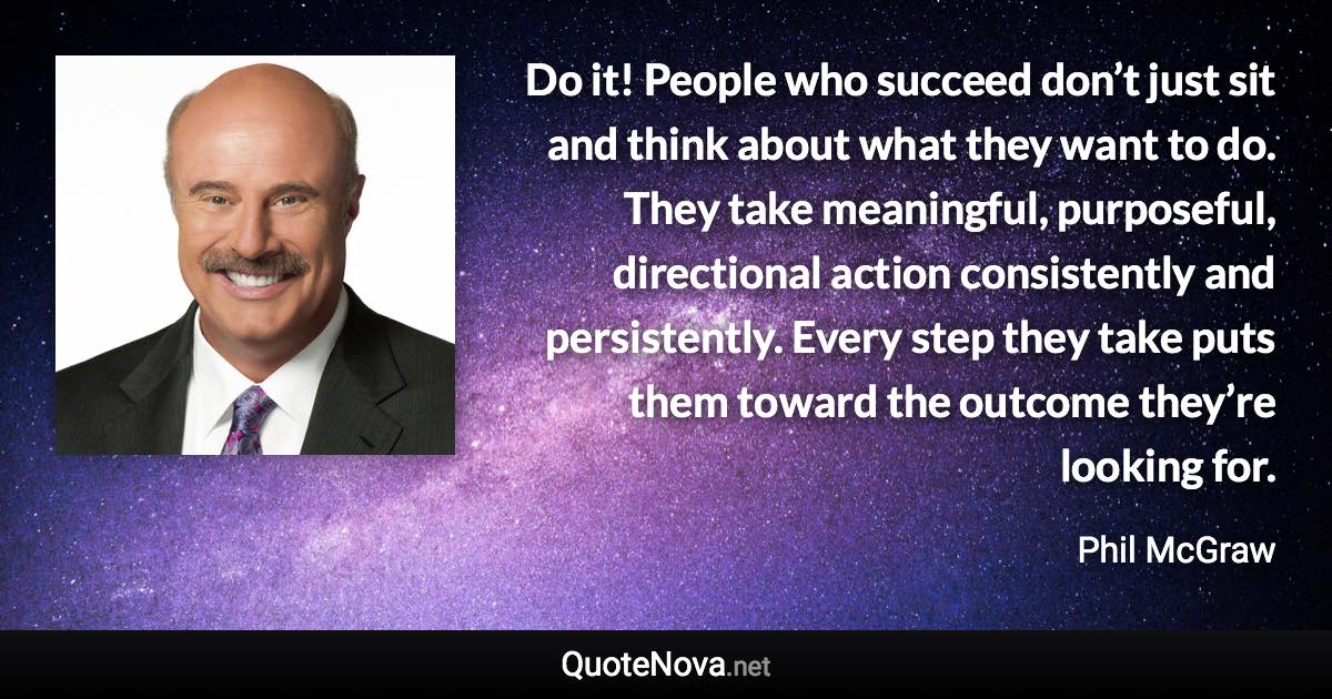 Do it! People who succeed don’t just sit and think about what they want to do. They take meaningful, purposeful, directional action consistently and persistently. Every step they take puts them toward the outcome they’re looking for. - Phil McGraw quote