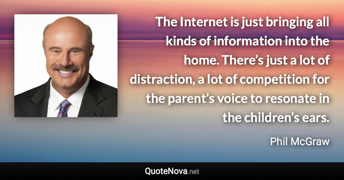 The Internet is just bringing all kinds of information into the home. There’s just a lot of distraction, a lot of competition for the parent’s voice to resonate in the children’s ears. - Phil McGraw quote