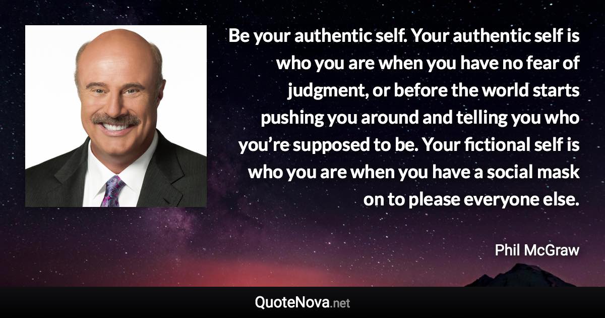 Be your authentic self. Your authentic self is who you are when you have no fear of judgment, or before the world starts pushing you around and telling you who you’re supposed to be. Your fictional self is who you are when you have a social mask on to please everyone else. - Phil McGraw quote