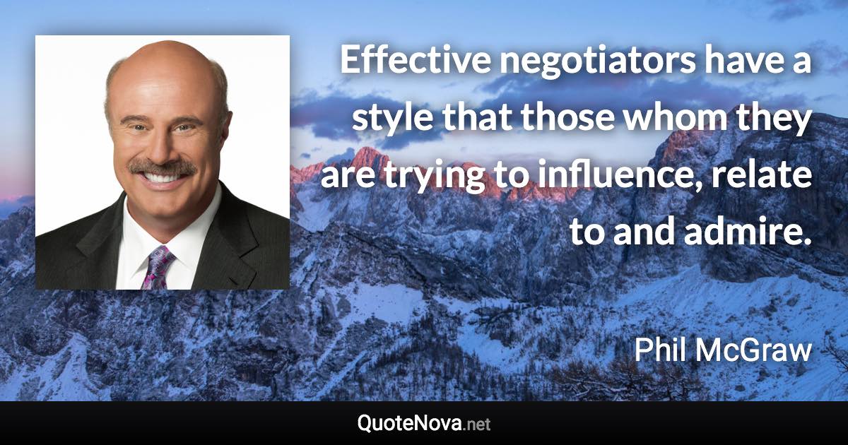 Effective negotiators have a style that those whom they are trying to influence, relate to and admire. - Phil McGraw quote