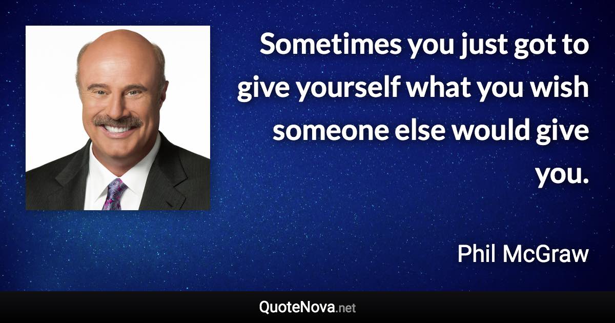 Sometimes you just got to give yourself what you wish someone else would give you. - Phil McGraw quote