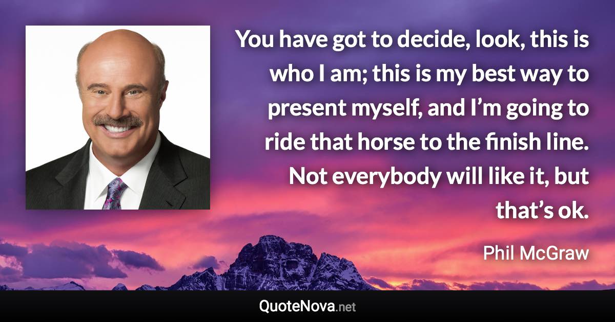 You have got to decide, look, this is who I am; this is my best way to present myself, and I’m going to ride that horse to the finish line. Not everybody will like it, but that’s ok. - Phil McGraw quote