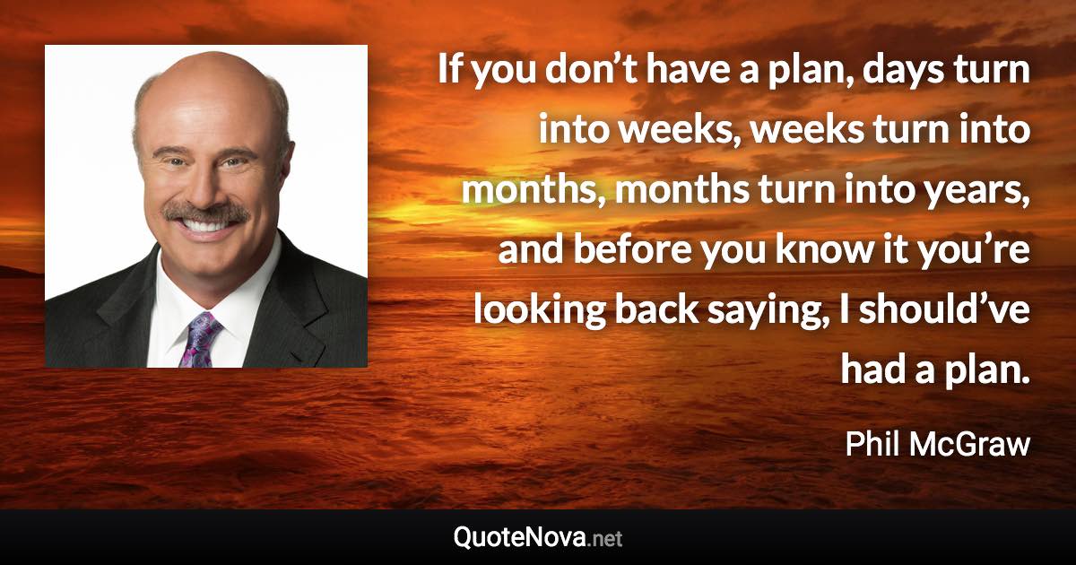 If you don’t have a plan, days turn into weeks, weeks turn into months, months turn into years, and before you know it you’re looking back saying, I should’ve had a plan. - Phil McGraw quote