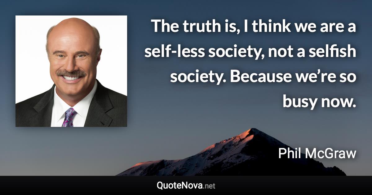 The truth is, I think we are a self-less society, not a selfish society. Because we’re so busy now. - Phil McGraw quote