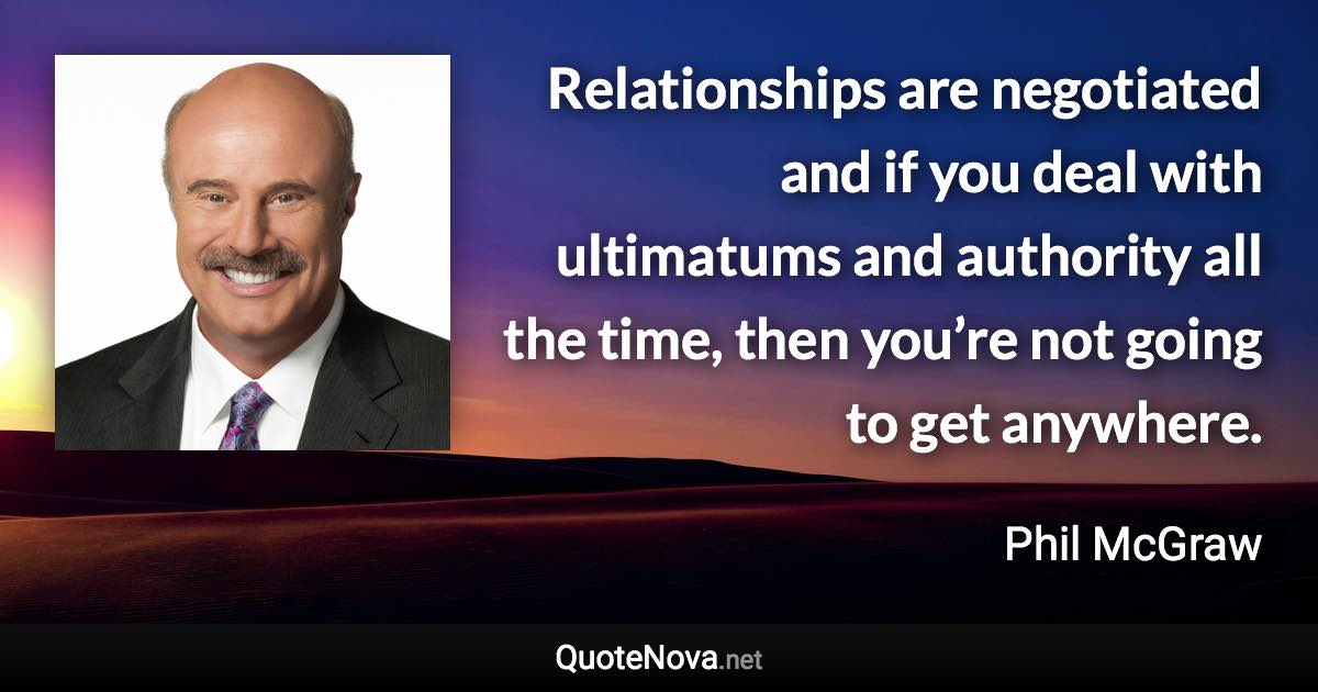 Relationships are negotiated and if you deal with ultimatums and authority all the time, then you’re not going to get anywhere. - Phil McGraw quote