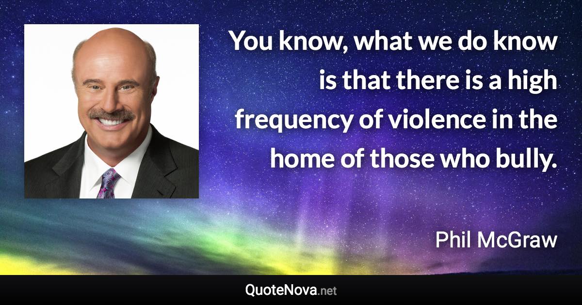 You know, what we do know is that there is a high frequency of violence in the home of those who bully. - Phil McGraw quote