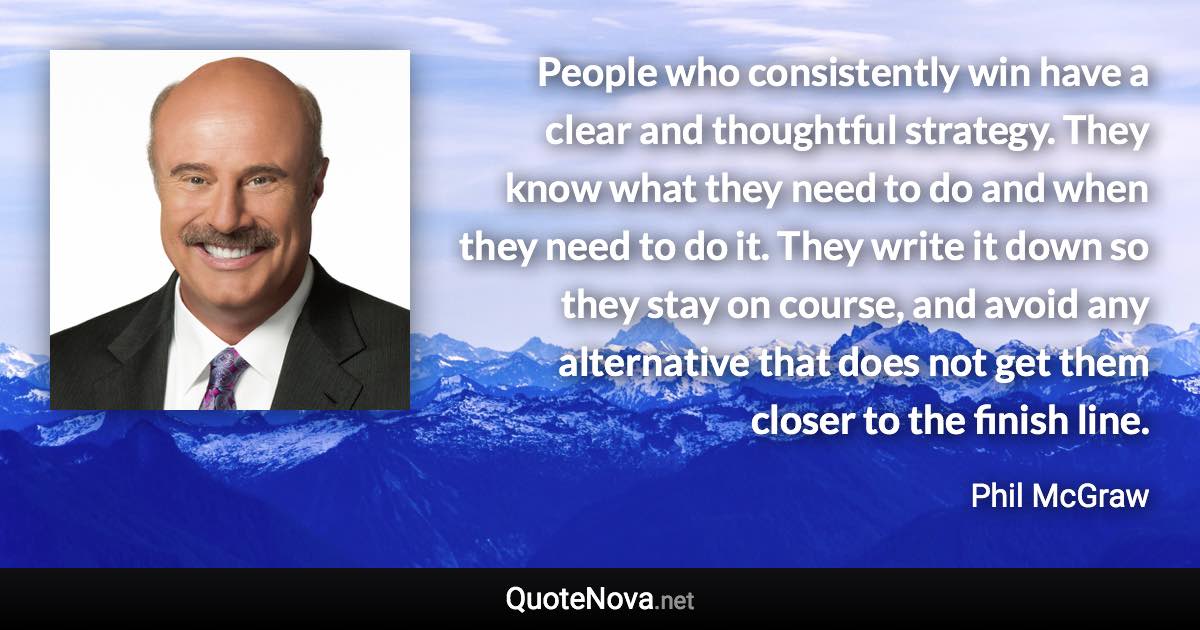 People who consistently win have a clear and thoughtful strategy. They know what they need to do and when they need to do it. They write it down so they stay on course, and avoid any alternative that does not get them closer to the finish line. - Phil McGraw quote
