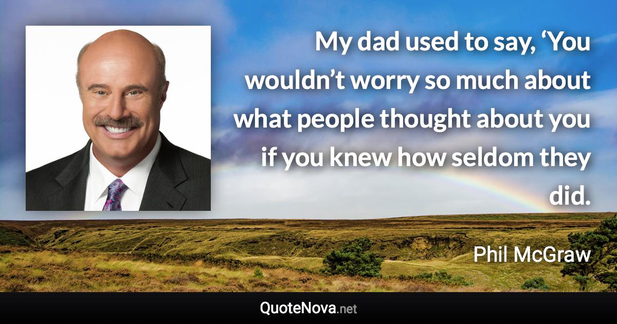 My dad used to say, ‘You wouldn’t worry so much about what people thought about you if you knew how seldom they did. - Phil McGraw quote