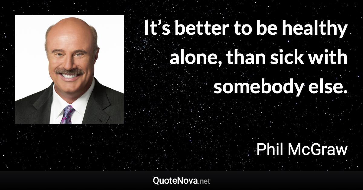 It’s better to be healthy alone, than sick with somebody else. - Phil McGraw quote