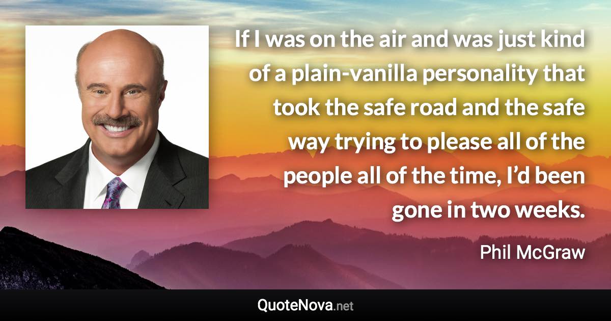 If I was on the air and was just kind of a plain-vanilla personality that took the safe road and the safe way trying to please all of the people all of the time, I’d been gone in two weeks. - Phil McGraw quote