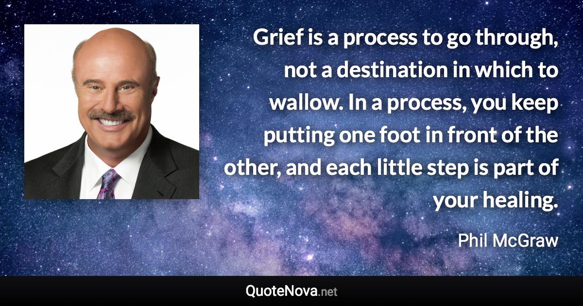 Grief is a process to go through, not a destination in which to wallow. In a process, you keep putting one foot in front of the other, and each little step is part of your healing. - Phil McGraw quote