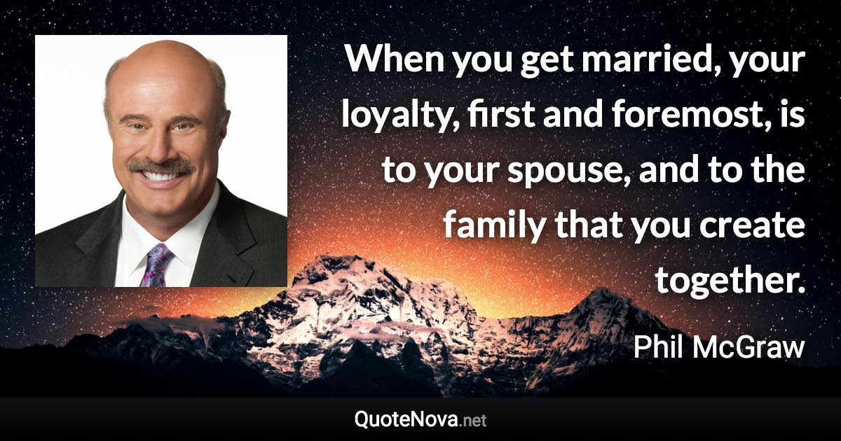 When you get married, your loyalty, first and foremost, is to your spouse, and to the family that you create together. - Phil McGraw quote