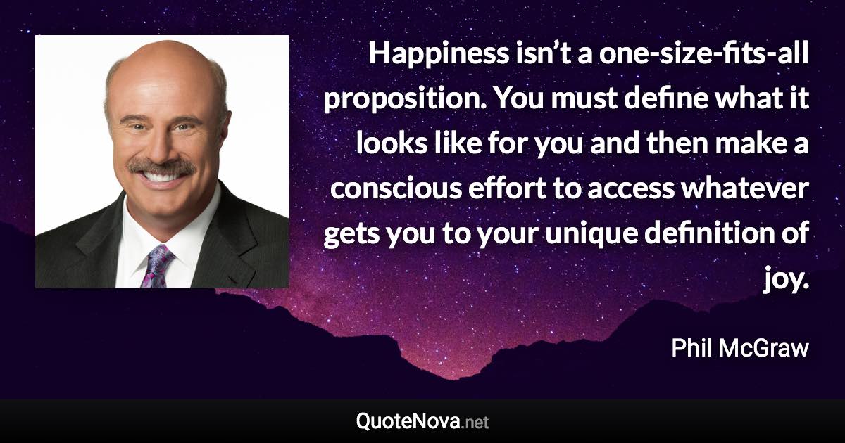 Happiness isn’t a one-size-fits-all proposition. You must define what it looks like for you and then make a conscious effort to access whatever gets you to your unique definition of joy. - Phil McGraw quote