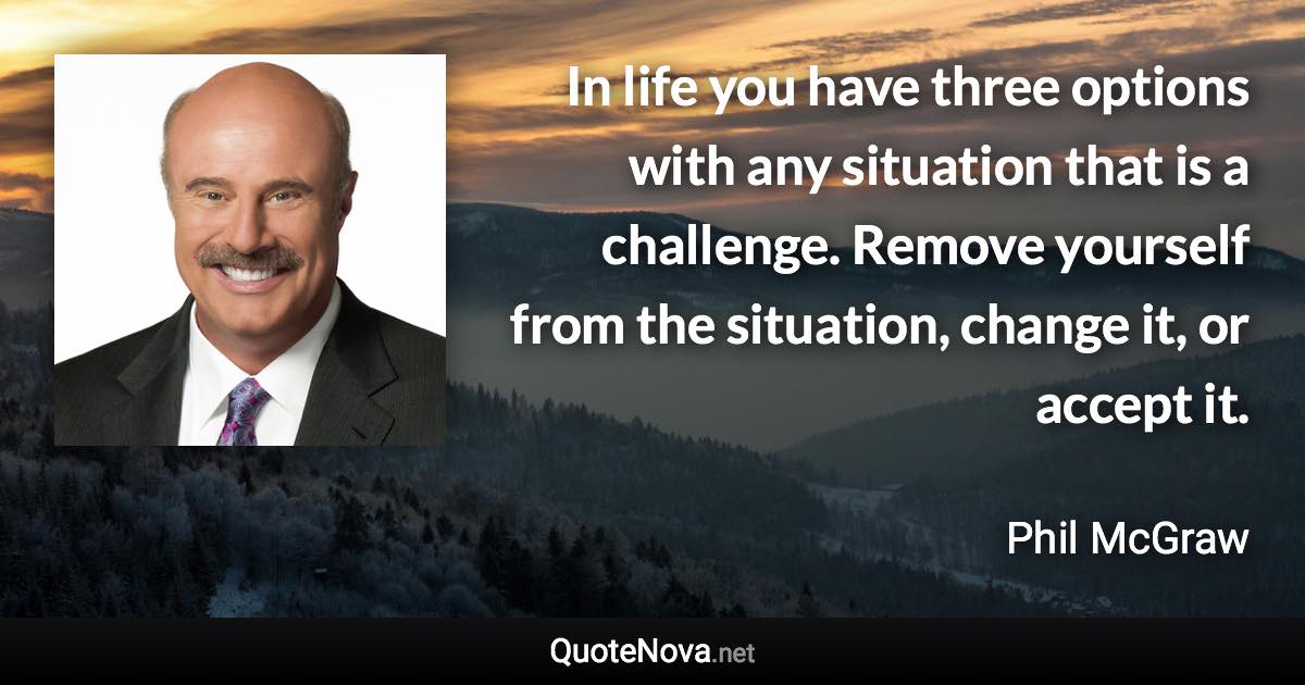 In life you have three options with any situation that is a challenge. Remove yourself from the situation, change it, or accept it. - Phil McGraw quote