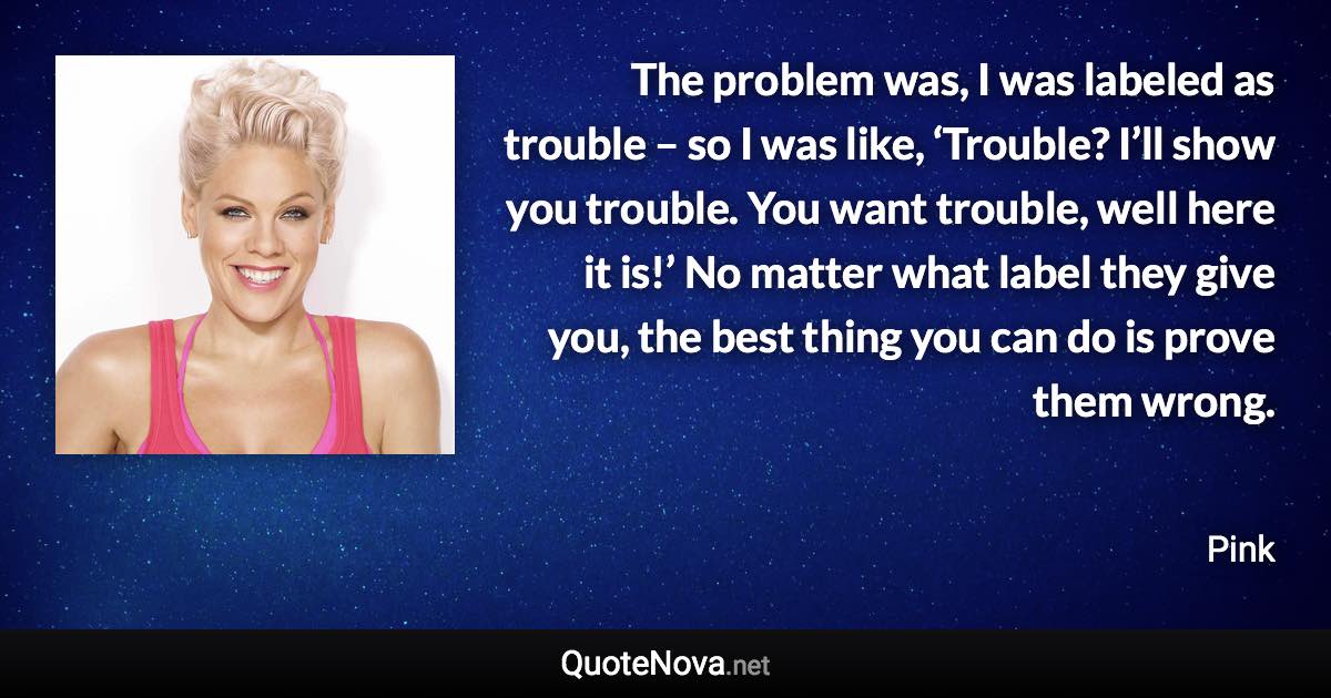 The problem was, I was labeled as trouble – so I was like, ‘Trouble? I’ll show you trouble. You want trouble, well here it is!’ No matter what label they give you, the best thing you can do is prove them wrong. - Pink quote