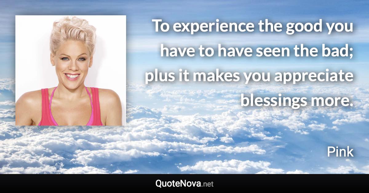 To experience the good you have to have seen the bad; plus it makes you appreciate blessings more. - Pink quote