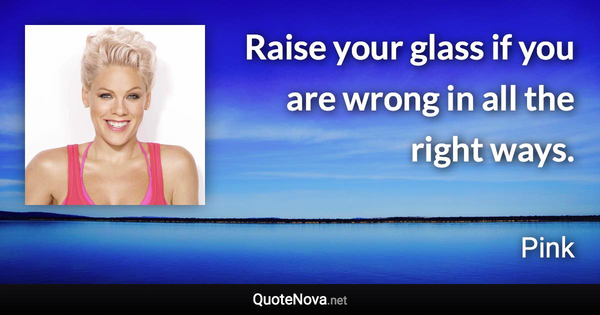 Raise your glass if you are wrong in all the right ways. - Pink quote