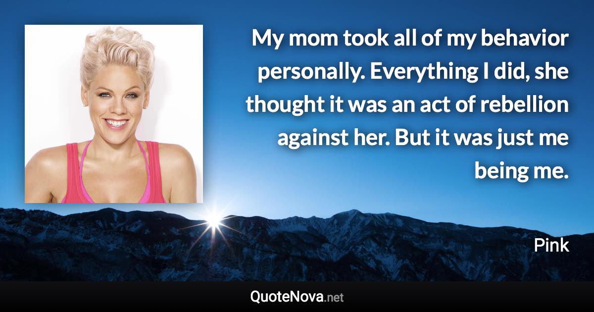 My mom took all of my behavior personally. Everything I did, she thought it was an act of rebellion against her. But it was just me being me. - Pink quote