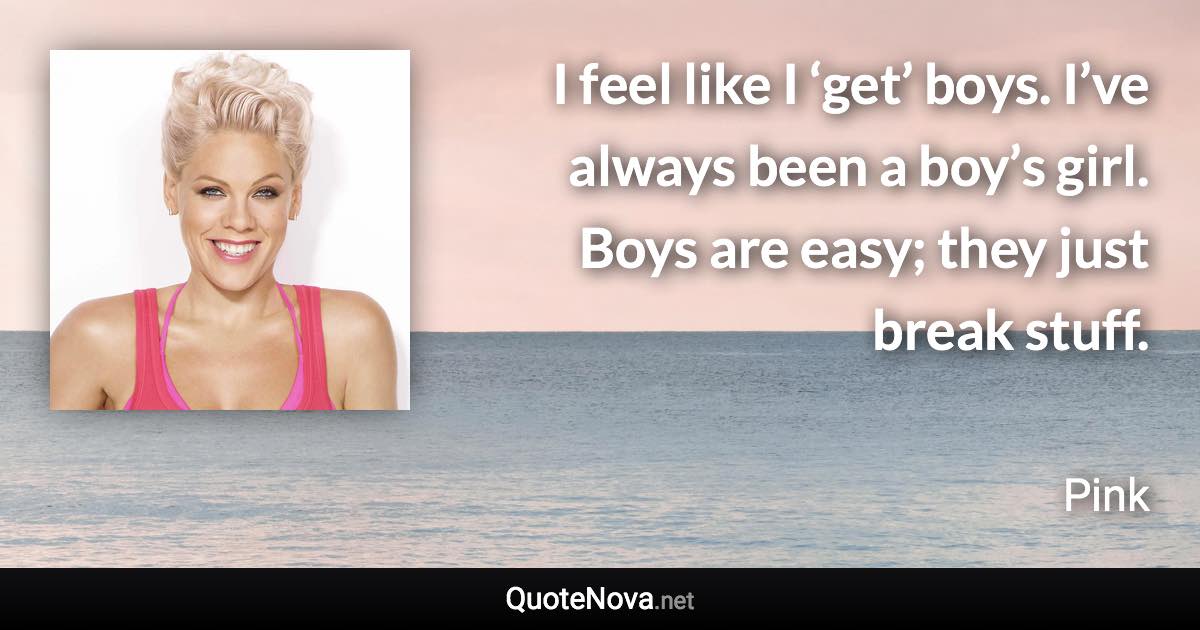 I feel like I ‘get’ boys. I’ve always been a boy’s girl. Boys are easy; they just break stuff. - Pink quote