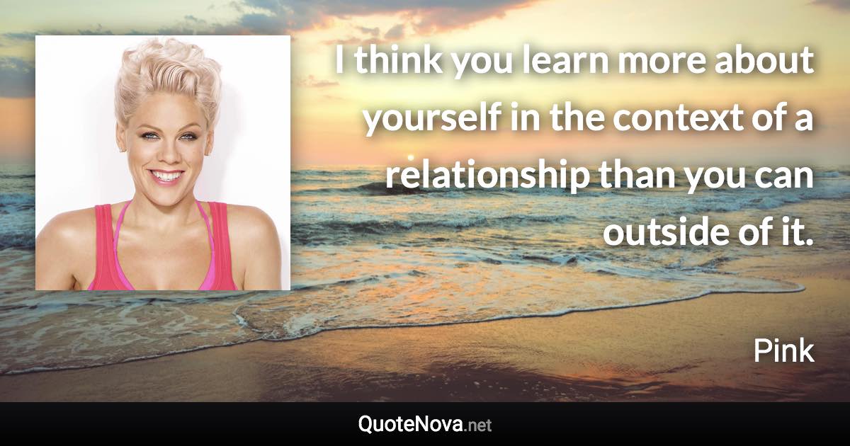 I think you learn more about yourself in the context of a relationship than you can outside of it. - Pink quote