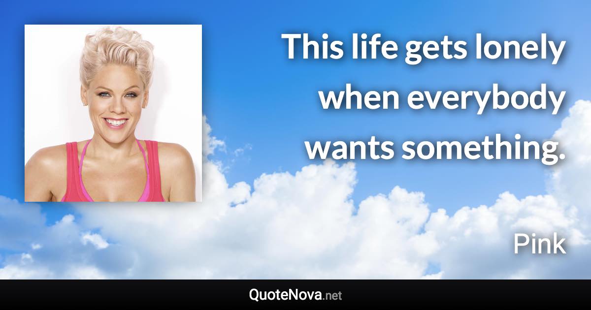 This life gets lonely when everybody wants something. - Pink quote