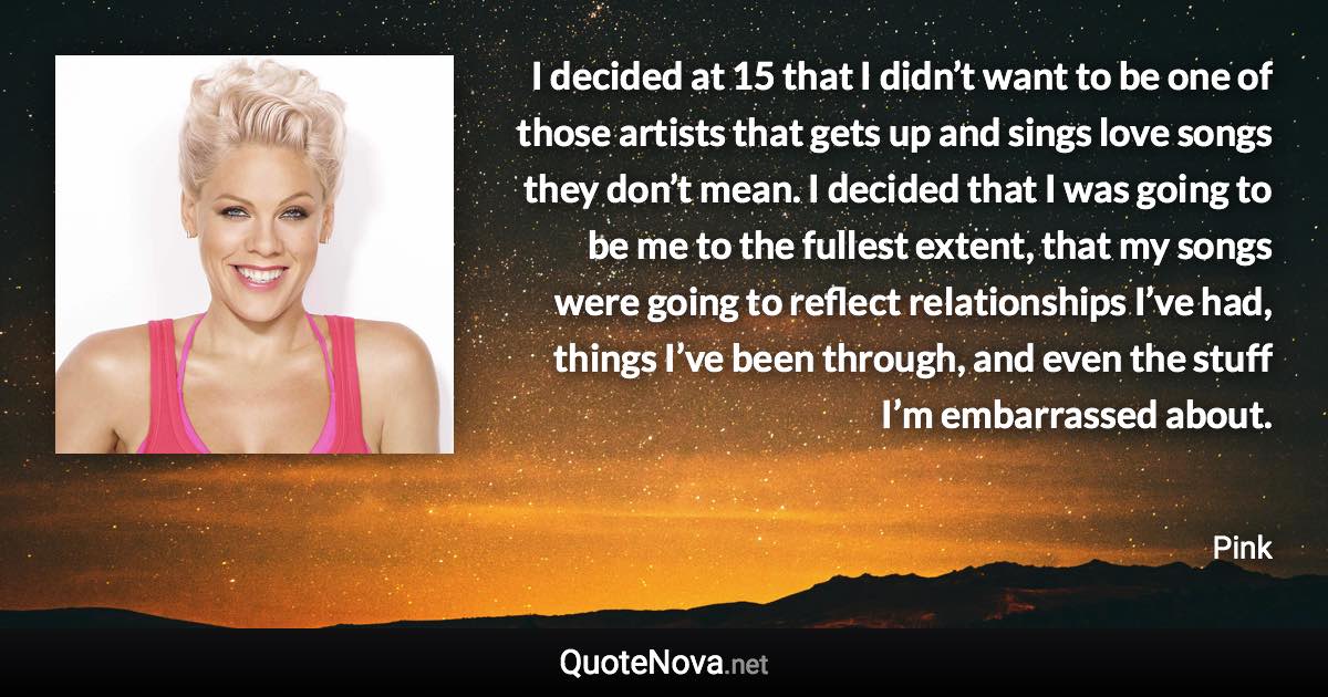 I decided at 15 that I didn’t want to be one of those artists that gets up and sings love songs they don’t mean. I decided that I was going to be me to the fullest extent, that my songs were going to reflect relationships I’ve had, things I’ve been through, and even the stuff I’m embarrassed about. - Pink quote