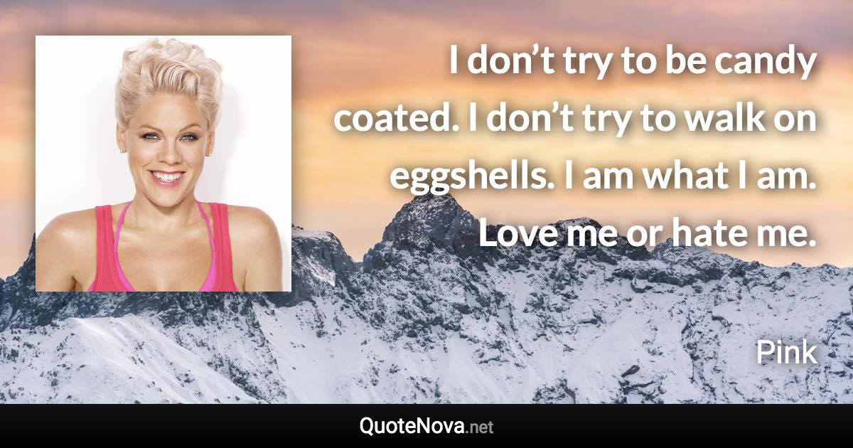 I don’t try to be candy coated. I don’t try to walk on eggshells. I am what I am. Love me or hate me. - Pink quote