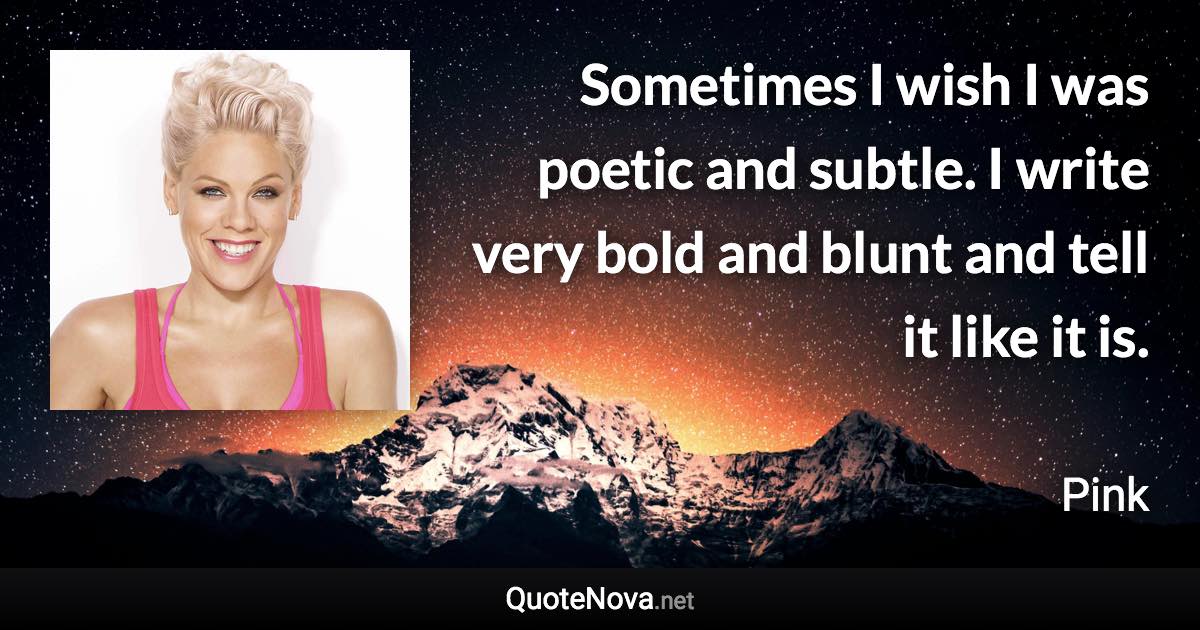 Sometimes I wish I was poetic and subtle. I write very bold and blunt and tell it like it is. - Pink quote