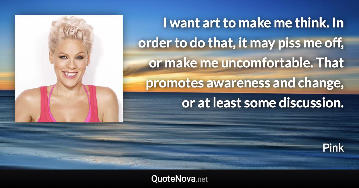 I want art to make me think. In order to do that, it may piss me off, or make me uncomfortable. That promotes awareness and change, or at least some discussion. - Pink quote