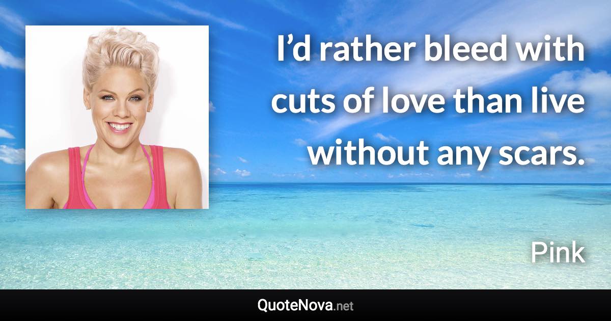 I’d rather bleed with cuts of love than live without any scars. - Pink quote