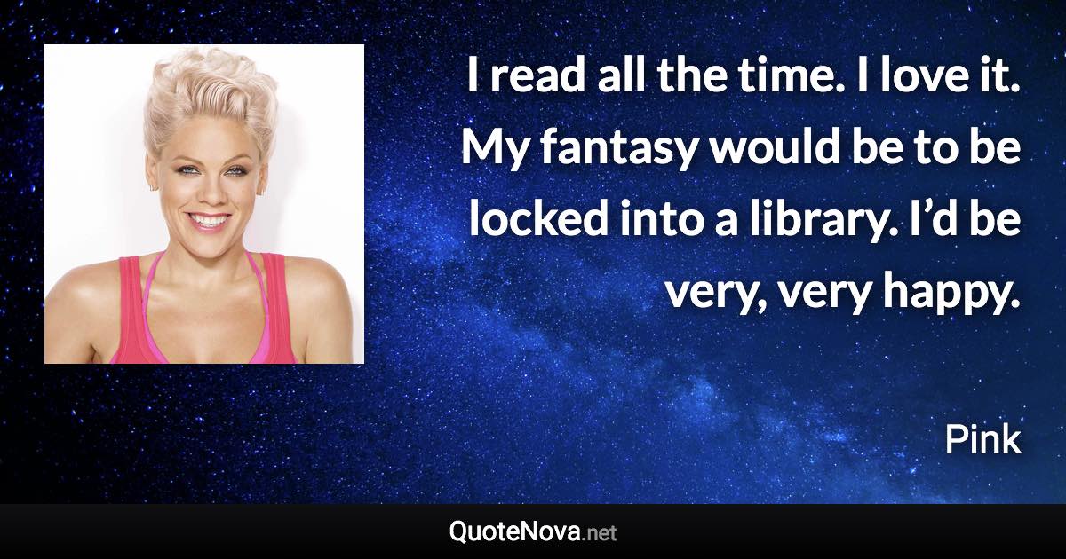 I read all the time. I love it. My fantasy would be to be locked into a library. I’d be very, very happy. - Pink quote