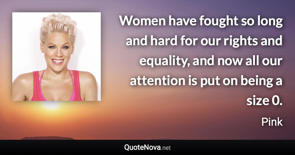 Women have fought so long and hard for our rights and equality, and now all our attention is put on being a size 0. - Pink quote