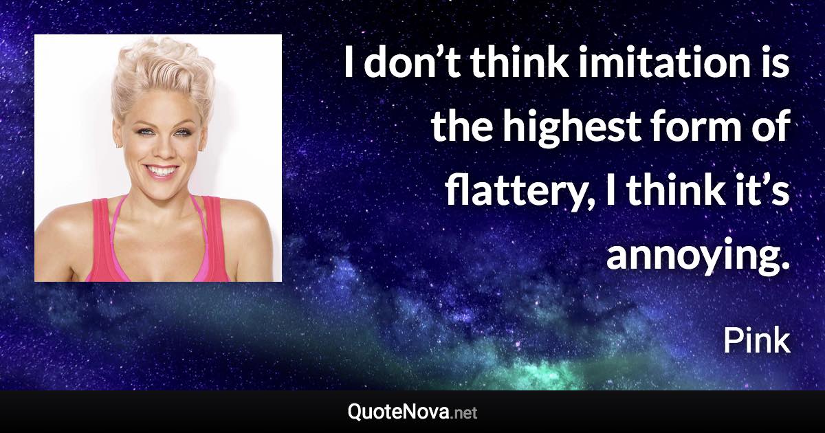 I don’t think imitation is the highest form of flattery, I think it’s annoying. - Pink quote