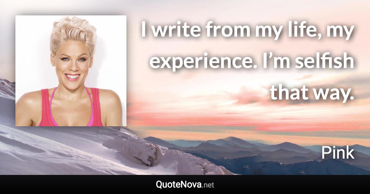 I write from my life, my experience. I’m selfish that way. - Pink quote