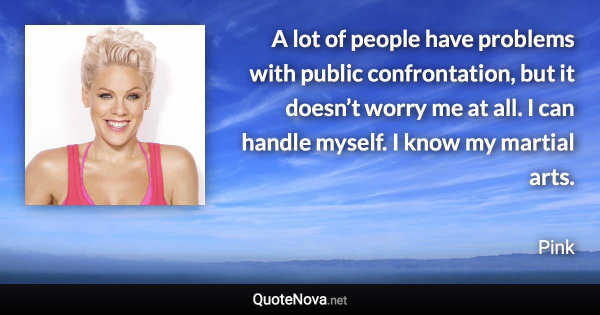 A lot of people have problems with public confrontation, but it doesn’t worry me at all. I can handle myself. I know my martial arts. - Pink quote
