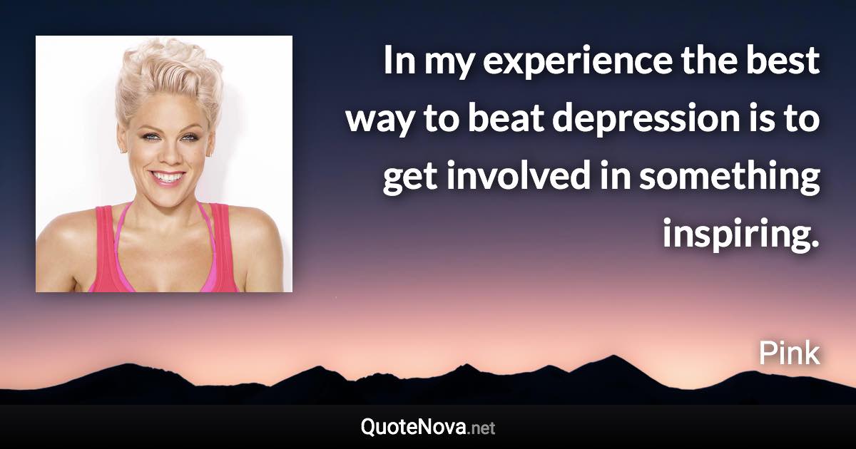 In my experience the best way to beat depression is to get involved in something inspiring. - Pink quote